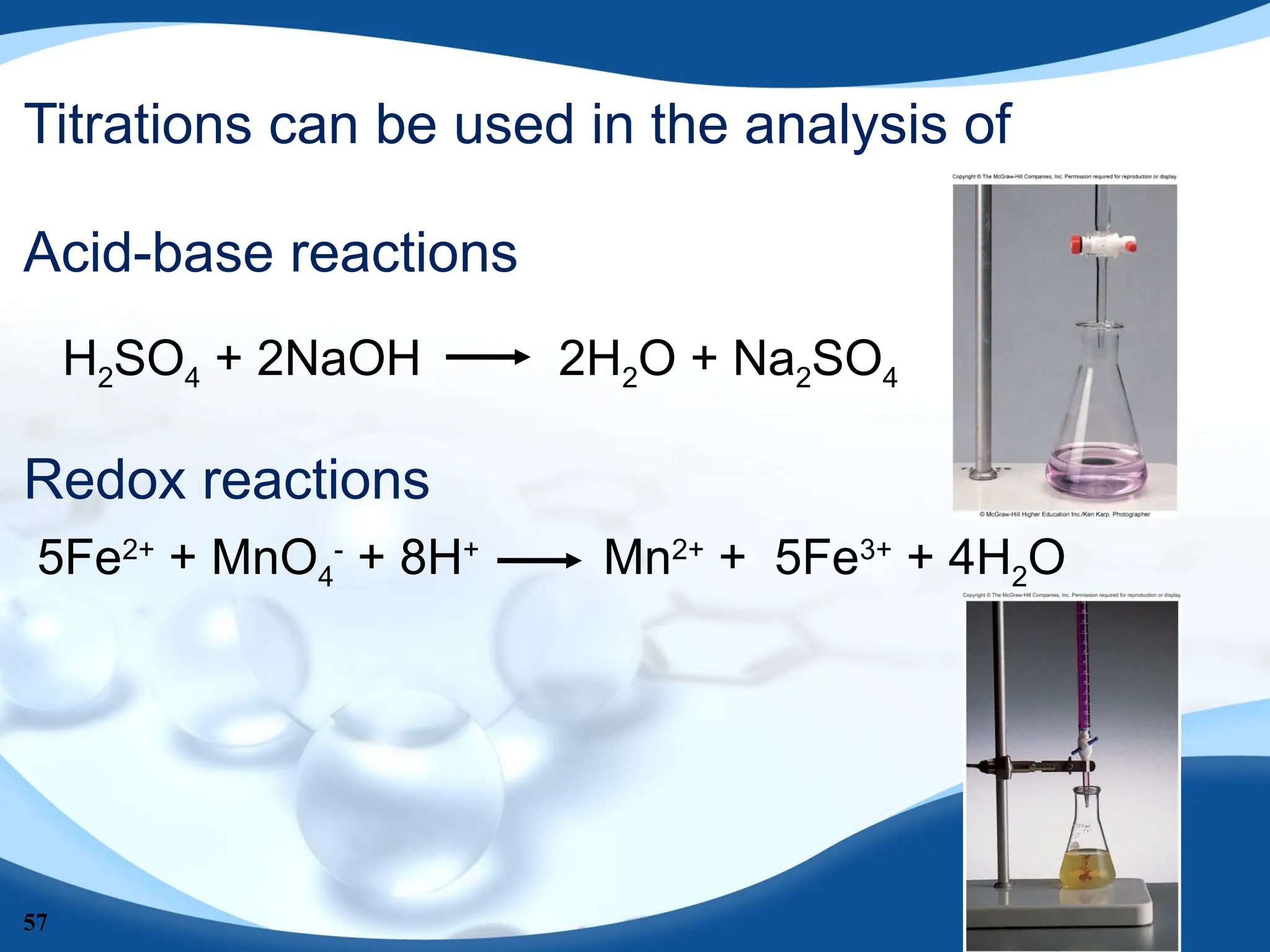 57
Titrations can be used in the analysis of
Acid-base reactions
Redox reactions
H2SO4 + 2NaOH 2H2O + Na2SO4
5Fe2+
+ MnO4
-
+ 8H+
Mn2+
+ 5Fe3+
+ 4H2O
 
