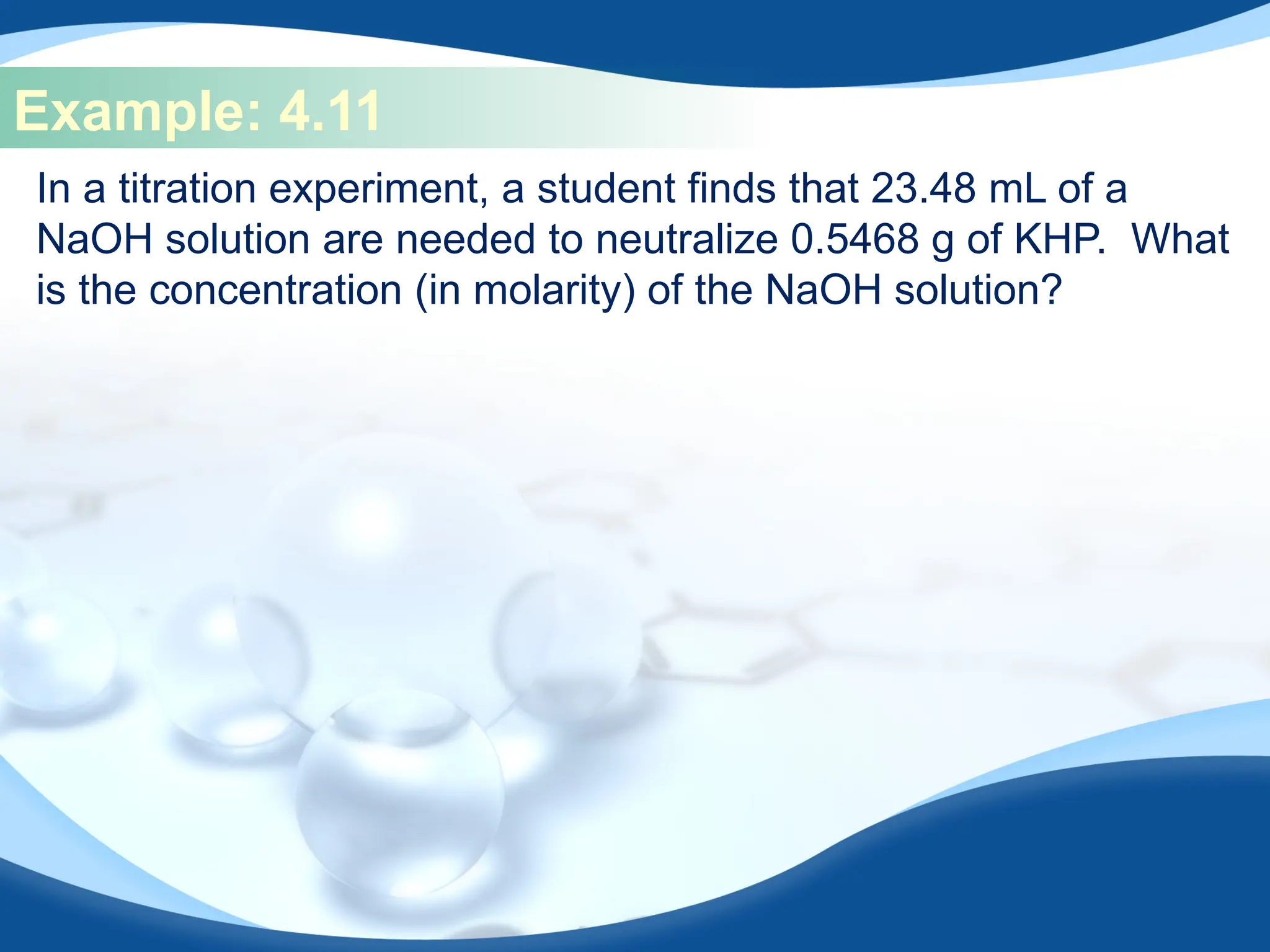 Example: 4.11
In a titration experiment, a student finds that 23.48 mL of a
NaOH solution are needed to neutralize 0.5468 g of KHP. What
is the concentration (in molarity) of the NaOH solution?
 