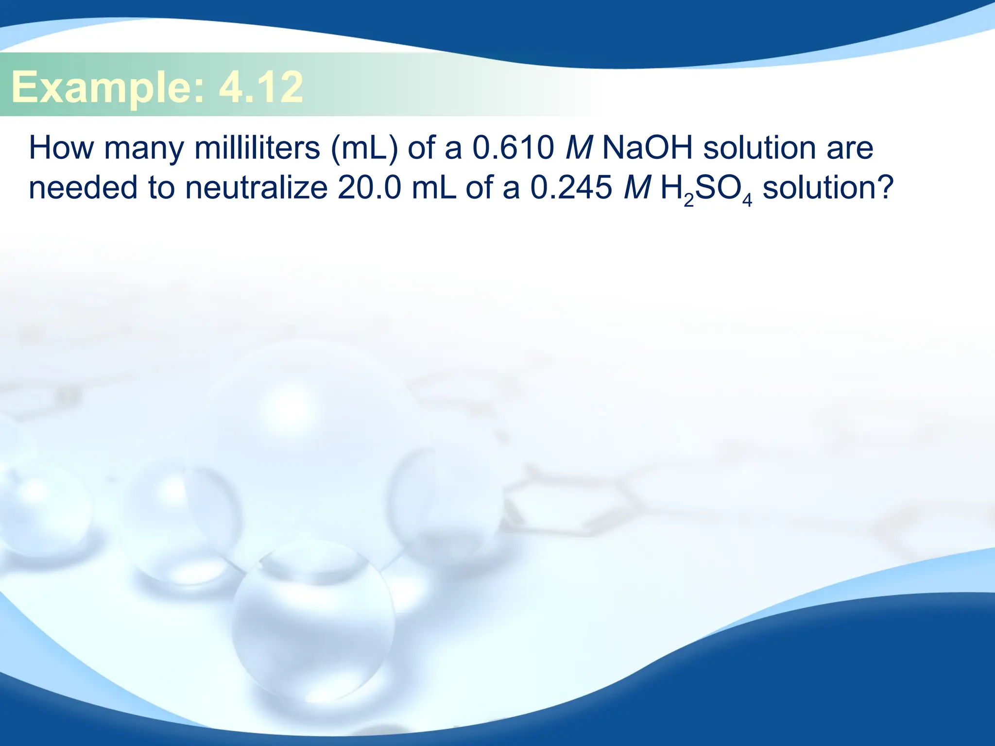 Example: 4.12
How many milliliters (mL) of a 0.610 M NaOH solution are
needed to neutralize 20.0 mL of a 0.245 M H2SO4 solution?
 