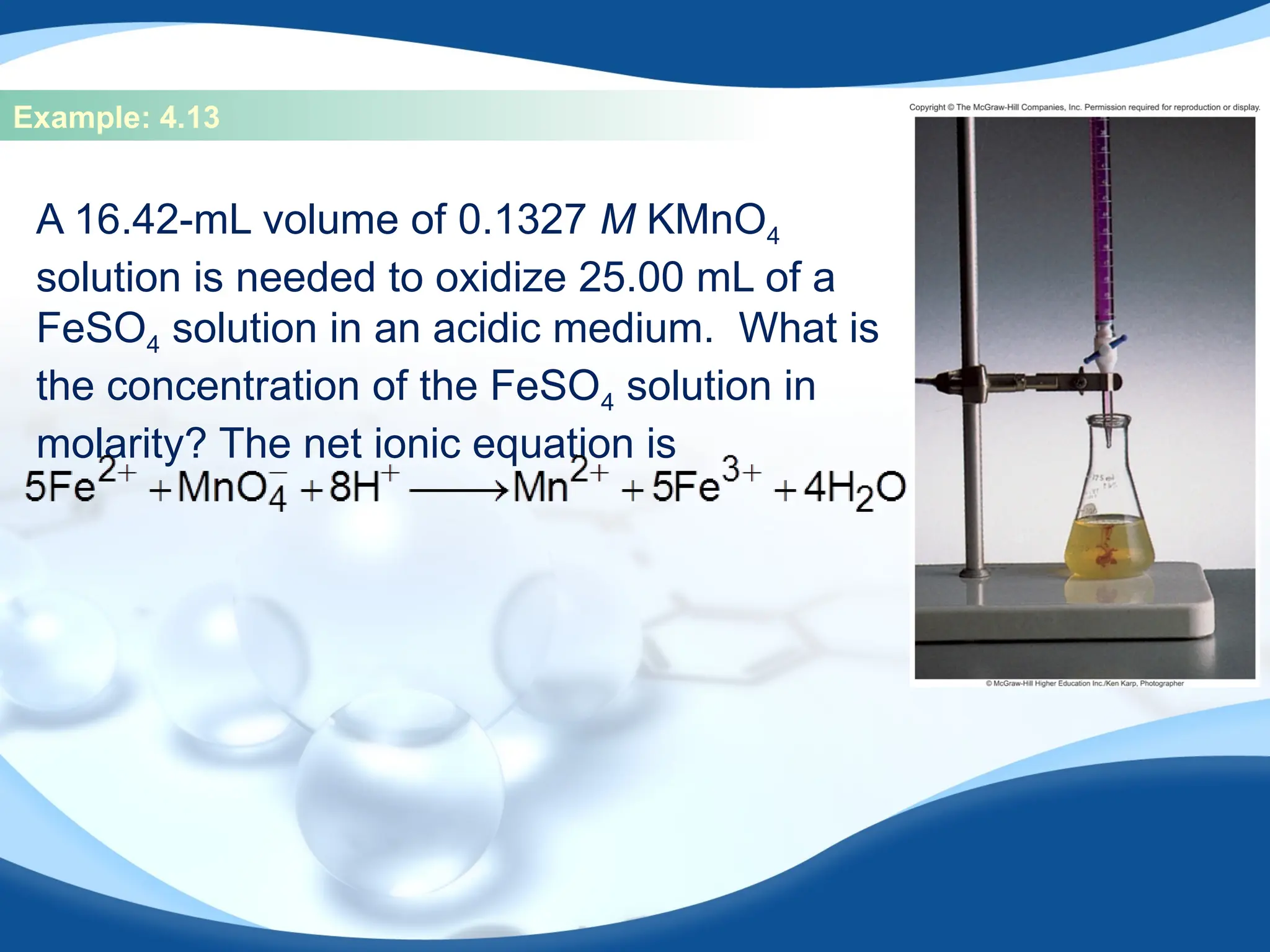 Example: 4.13
A 16.42-mL volume of 0.1327 M KMnO4
solution is needed to oxidize 25.00 mL of a
FeSO4 solution in an acidic medium. What is
the concentration of the FeSO4 solution in
molarity? The net ionic equation is
 