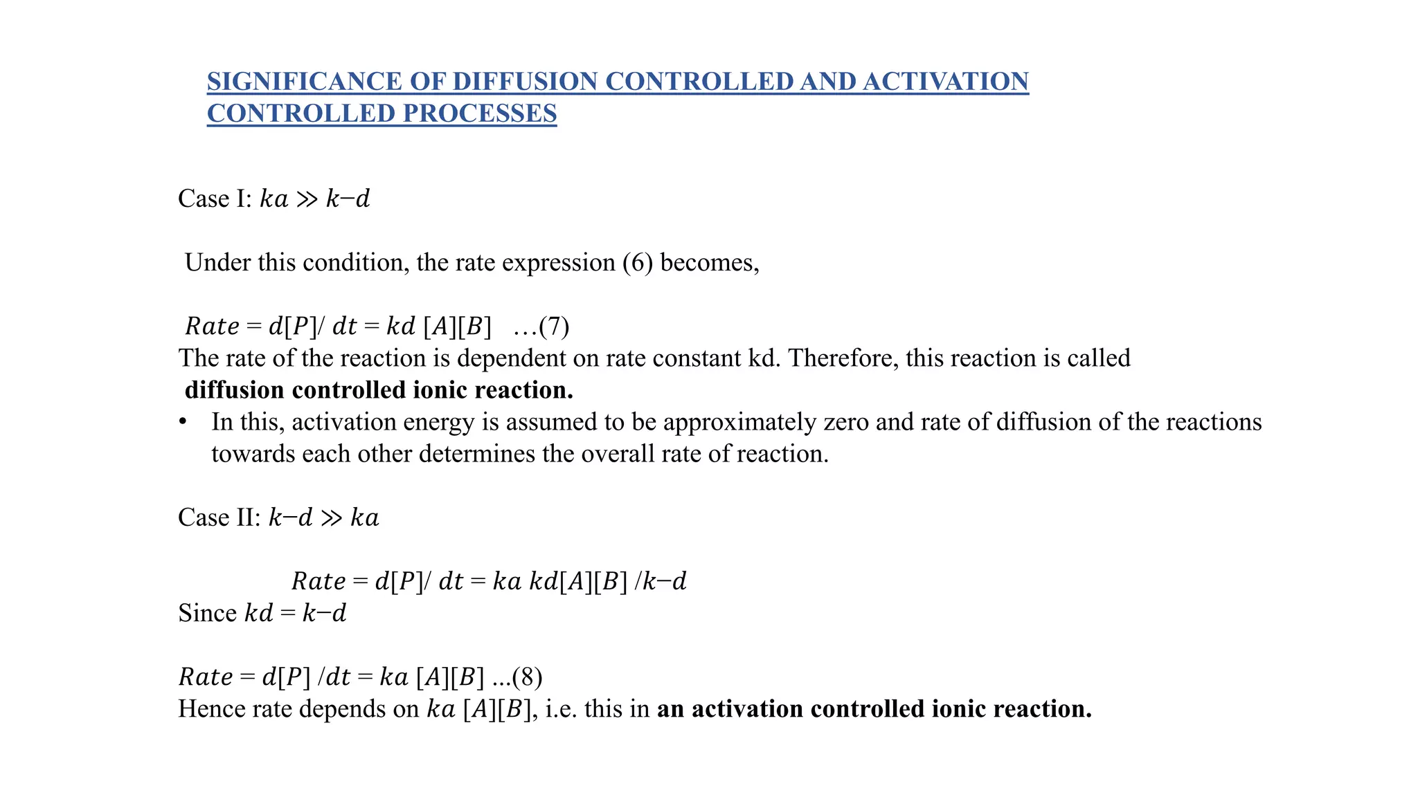 Case I: 𝑘𝑎 ≫ 𝑘−𝑑
Under this condition, the rate expression (6) becomes,
𝑅𝑎𝑡𝑒 = 𝑑[𝑃]/ 𝑑𝑡 = 𝑘𝑑 [𝐴][𝐵] …(7)
The rate of the reaction is dependent on rate constant kd. Therefore, this reaction is called
diffusion controlled ionic reaction.
• In this, activation energy is assumed to be approximately zero and rate of diffusion of the reactions
towards each other determines the overall rate of reaction.
Case II: 𝑘−𝑑 ≫ 𝑘𝑎
𝑅𝑎𝑡𝑒 = 𝑑[𝑃]/ 𝑑𝑡 = 𝑘𝑎 𝑘𝑑[𝐴][𝐵] /𝑘−𝑑
Since 𝑘𝑑 = 𝑘−𝑑
𝑅𝑎𝑡𝑒 = 𝑑[𝑃] /𝑑𝑡 = 𝑘𝑎 [𝐴][𝐵] ...(8)
Hence rate depends on 𝑘𝑎 [𝐴][𝐵], i.e. this in an activation controlled ionic reaction.
SIGNIFICANCE OF DIFFUSION CONTROLLED AND ACTIVATION
CONTROLLED PROCESSES
 
