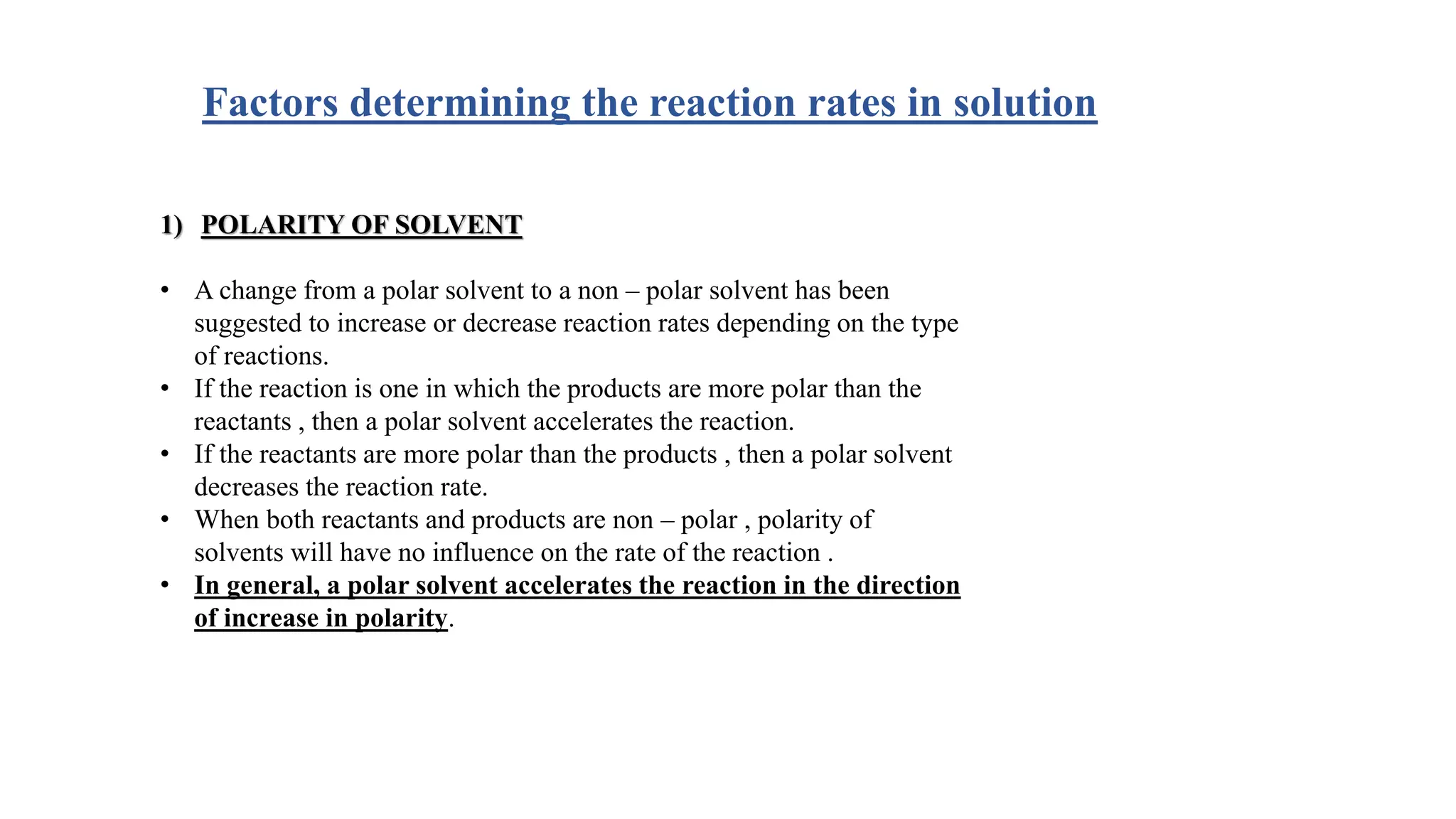 Factors determining the reaction rates in solution
1) POLARITY OF SOLVENT
• A change from a polar solvent to a non – polar solvent has been
suggested to increase or decrease reaction rates depending on the type
of reactions.
• If the reaction is one in which the products are more polar than the
reactants , then a polar solvent accelerates the reaction.
• If the reactants are more polar than the products , then a polar solvent
decreases the reaction rate.
• When both reactants and products are non – polar , polarity of
solvents will have no influence on the rate of the reaction .
• In general, a polar solvent accelerates the reaction in the direction
of increase in polarity.
 