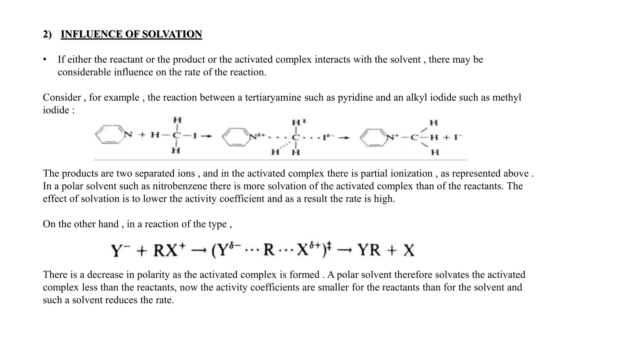 2) INFLUENCE OF SOLVATION
• If either the reactant or the product or the activated complex interacts with the solvent , there may be
considerable influence on the rate of the reaction.
Consider , for example , the reaction between a tertiaryamine such as pyridine and an alkyl iodide such as methyl
iodide :
The products are two separated ions , and in the activated complex there is partial ionization , as represented above .
In a polar solvent such as nitrobenzene there is more solvation of the activated complex than of the reactants. The
effect of solvation is to lower the activity coefficient and as a result the rate is high.
On the other hand , in a reaction of the type ,
There is a decrease in polarity as the activated complex is formed . A polar solvent therefore solvates the activated
complex less than the reactants, now the activity coefficients are smaller for the reactants than for the solvent and
such a solvent reduces the rate.
 
