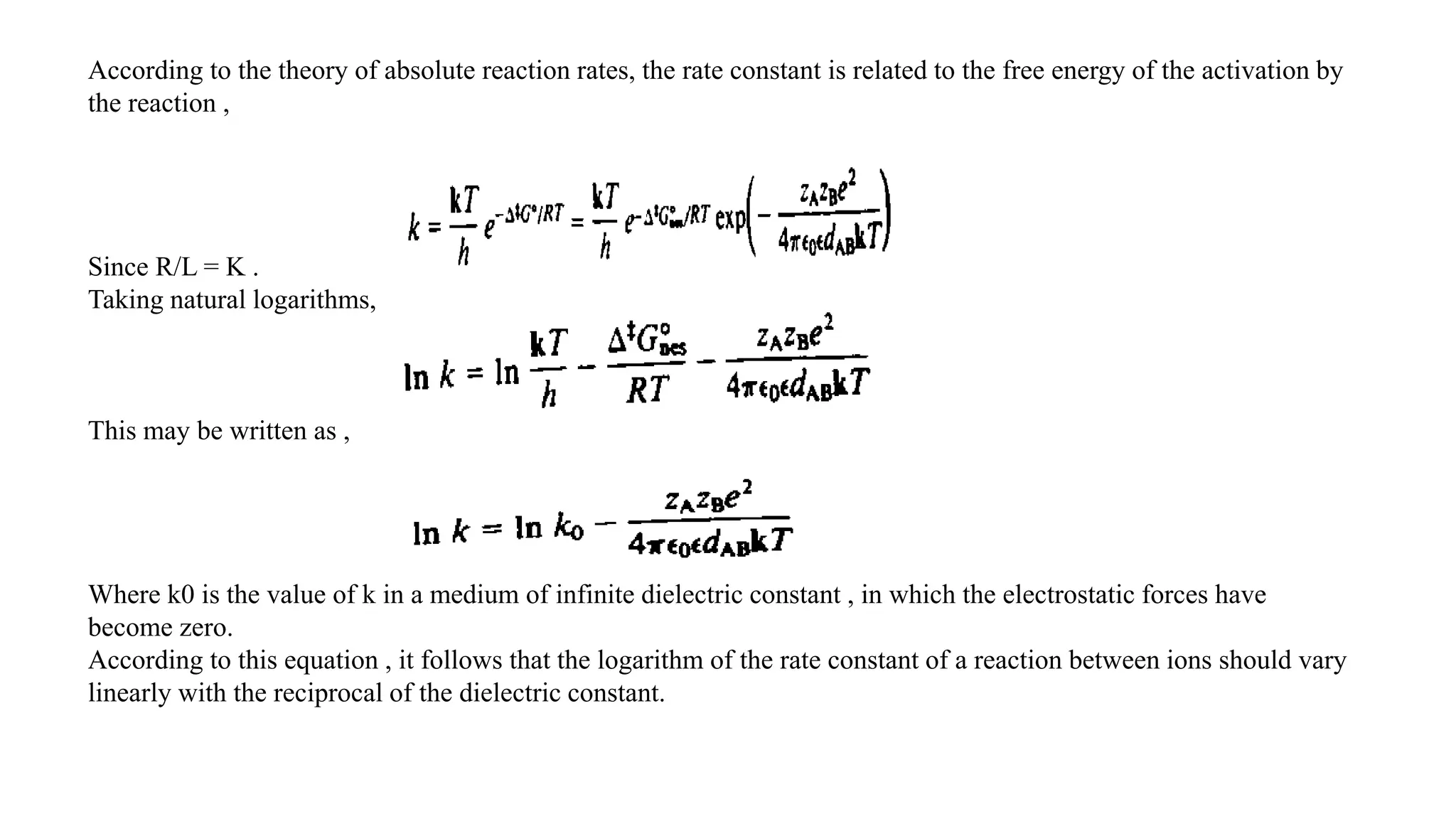 According to the theory of absolute reaction rates, the rate constant is related to the free energy of the activation by
the reaction ,
Since R/L = K .
Taking natural logarithms,
This may be written as ,
Where k0 is the value of k in a medium of infinite dielectric constant , in which the electrostatic forces have
become zero.
According to this equation , it follows that the logarithm of the rate constant of a reaction between ions should vary
linearly with the reciprocal of the dielectric constant.
 