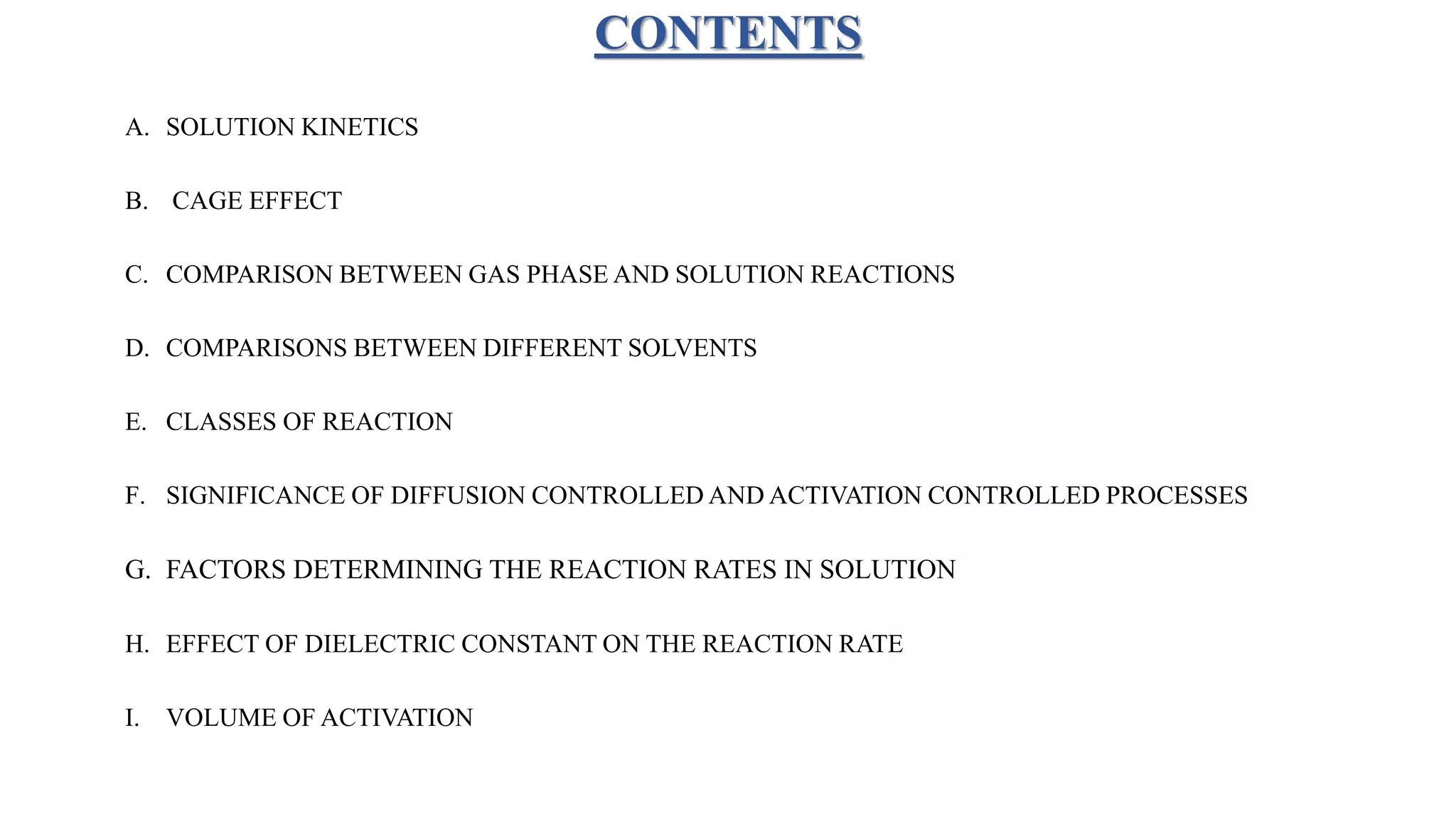 CONTENTS
A. SOLUTION KINETICS
B. CAGE EFFECT
C. COMPARISON BETWEEN GAS PHASE AND SOLUTION REACTIONS
D. COMPARISONS BETWEEN DIFFERENT SOLVENTS
E. CLASSES OF REACTION
F. SIGNIFICANCE OF DIFFUSION CONTROLLED AND ACTIVATION CONTROLLED PROCESSES
G. FACTORS DETERMINING THE REACTION RATES IN SOLUTION
H. EFFECT OF DIELECTRIC CONSTANT ON THE REACTION RATE
I. VOLUME OF ACTIVATION
 