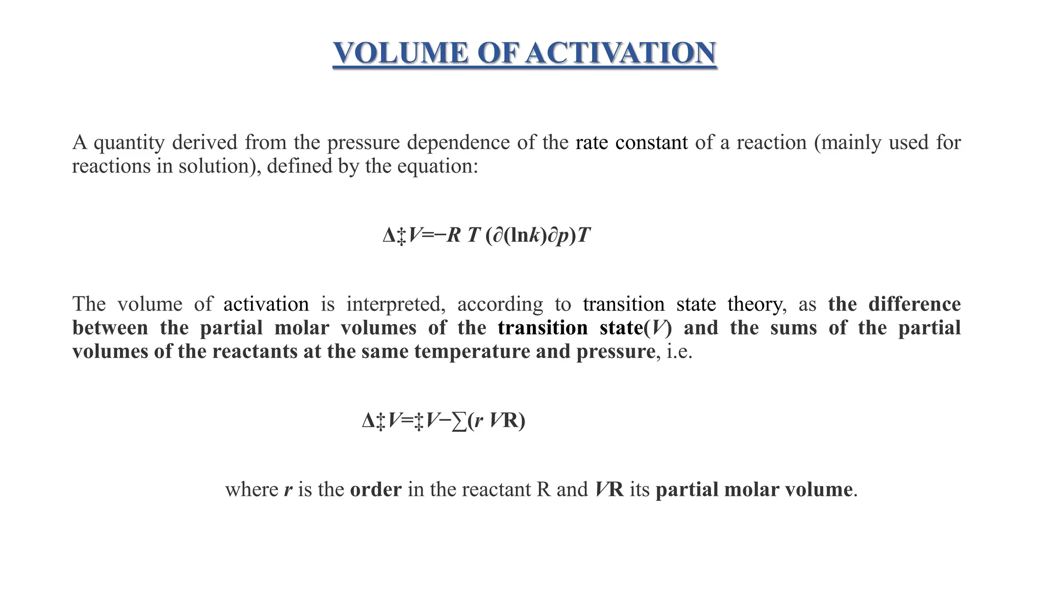 VOLUME OF ACTIVATION
A quantity derived from the pressure dependence of the rate constant of a reaction (mainly used for
reactions in solution), defined by the equation:
Δ‡V=−R T (∂(lnk)∂p)T
The volume of activation is interpreted, according to transition state theory, as the difference
between the partial molar volumes of the transition state(V) and the sums of the partial
volumes of the reactants at the same temperature and pressure, i.e.
Δ‡V=‡V−∑(r VR)
where r is the order in the reactant R and VR its partial molar volume.
 