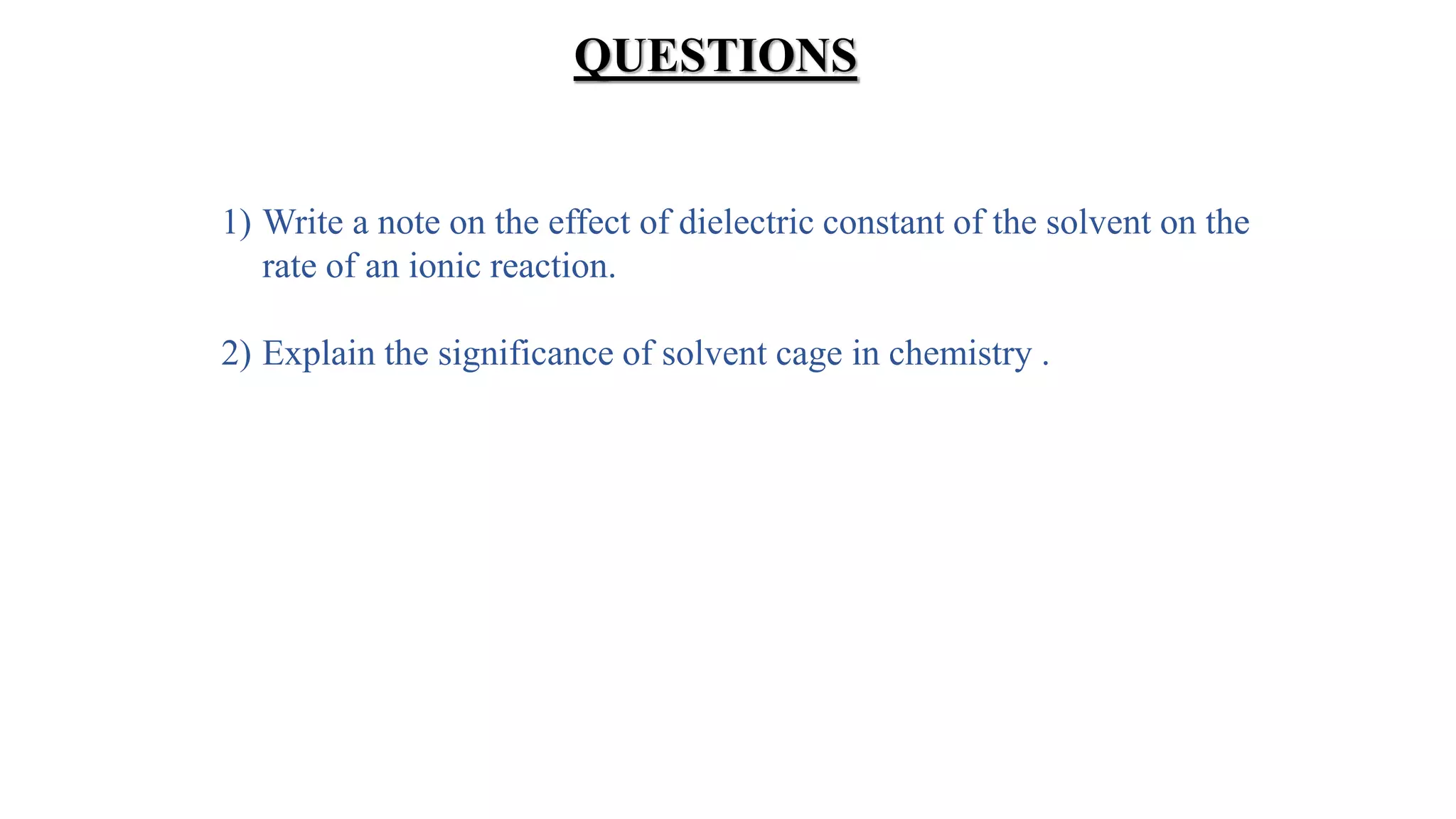 QUESTIONS
1) Write a note on the effect of dielectric constant of the solvent on the
rate of an ionic reaction.
2) Explain the significance of solvent cage in chemistry .
 