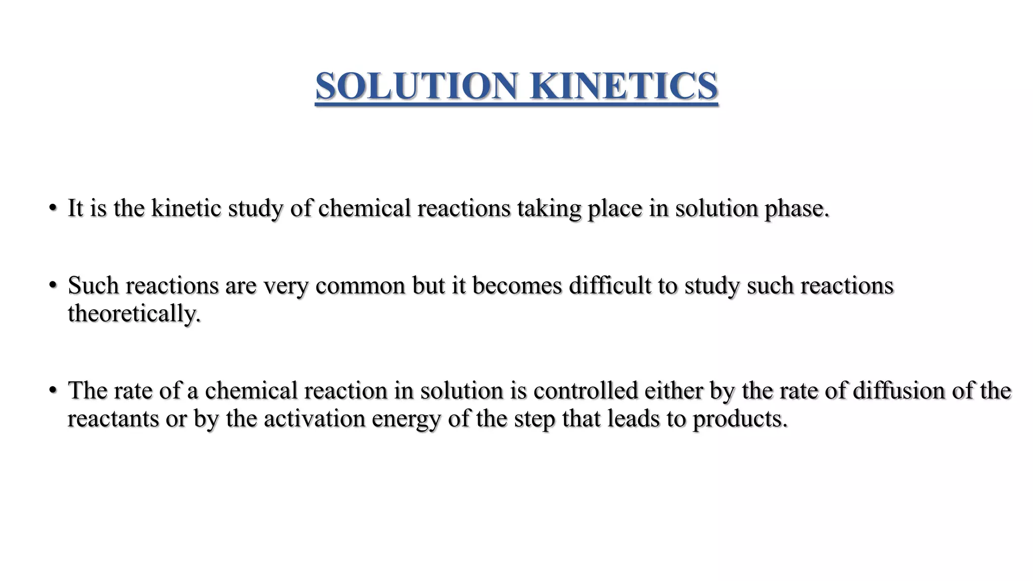 SOLUTION KINETICS
• It is the kinetic study of chemical reactions taking place in solution phase.
• Such reactions are very common but it becomes difficult to study such reactions
theoretically.
• The rate of a chemical reaction in solution is controlled either by the rate of diffusion of the
reactants or by the activation energy of the step that leads to products.
 