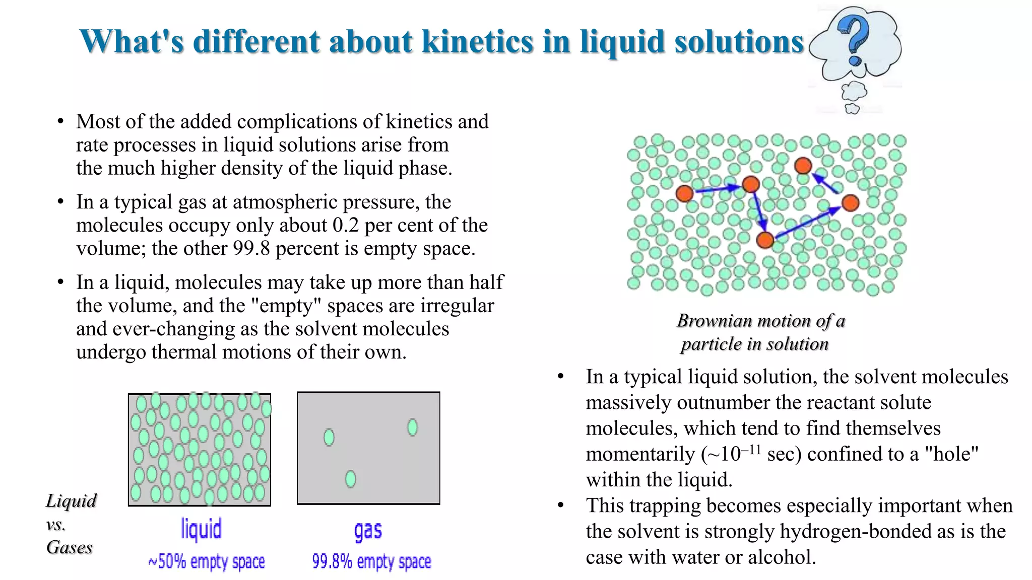 What's different about kinetics in liquid solutions
• Most of the added complications of kinetics and
rate processes in liquid solutions arise from
the much higher density of the liquid phase.
• In a typical gas at atmospheric pressure, the
molecules occupy only about 0.2 per cent of the
volume; the other 99.8 percent is empty space.
• In a liquid, molecules may take up more than half
the volume, and the "empty" spaces are irregular
and ever-changing as the solvent molecules
undergo thermal motions of their own.
• In a typical liquid solution, the solvent molecules
massively outnumber the reactant solute
molecules, which tend to find themselves
momentarily (~10–11 sec) confined to a "hole"
within the liquid.
• This trapping becomes especially important when
the solvent is strongly hydrogen-bonded as is the
case with water or alcohol.
Brownian motion of a
particle in solution
Liquid
vs.
Gases
 