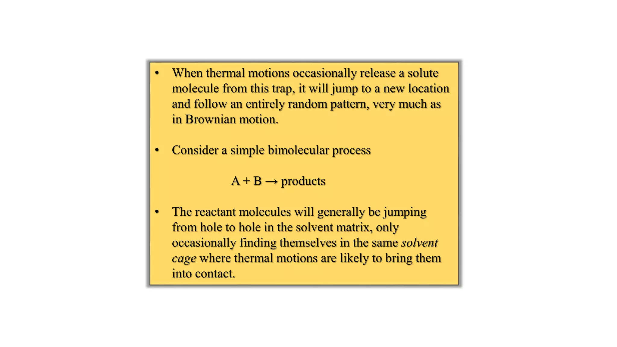 • When thermal motions occasionally release a solute
molecule from this trap, it will jump to a new location
and follow an entirely random pattern, very much as
in Brownian motion.
• Consider a simple bimolecular process
A + B → products
• The reactant molecules will generally be jumping
from hole to hole in the solvent matrix, only
occasionally finding themselves in the same solvent
cage where thermal motions are likely to bring them
into contact.
 