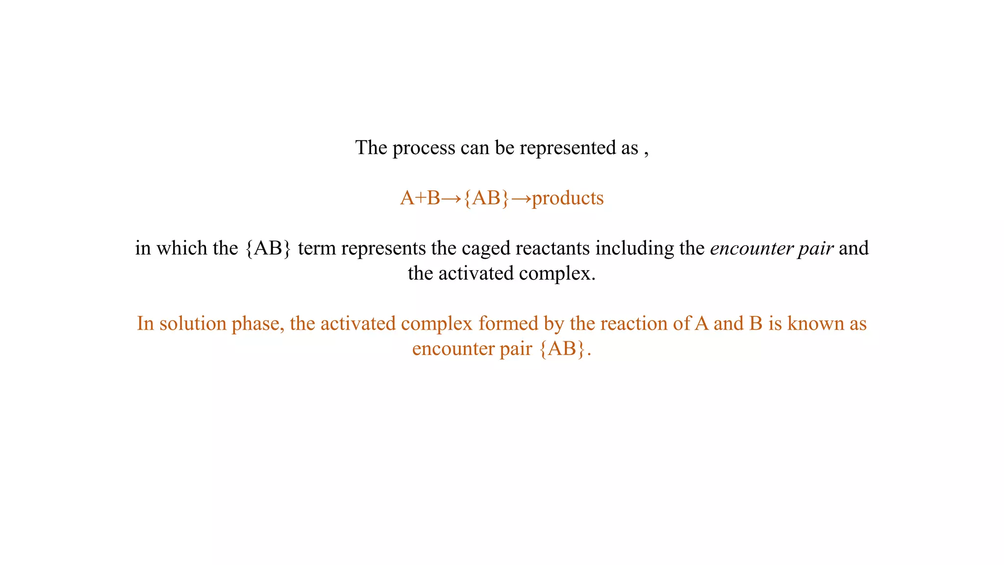 The process can be represented as ,
A+B→{AB}→products
in which the {AB} term represents the caged reactants including the encounter pair and
the activated complex.
In solution phase, the activated complex formed by the reaction of A and B is known as
encounter pair {AB}.
 