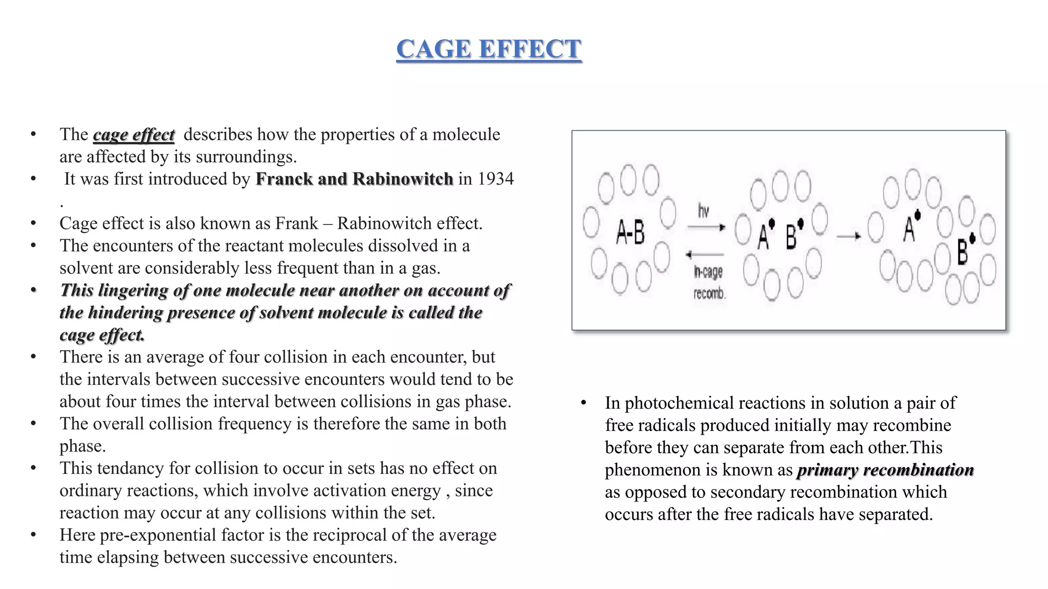 • The cage effect describes how the properties of a molecule
are affected by its surroundings.
• It was first introduced by Franck and Rabinowitch in 1934
.
• Cage effect is also known as Frank – Rabinowitch effect.
• The encounters of the reactant molecules dissolved in a
solvent are considerably less frequent than in a gas.
• This lingering of one molecule near another on account of
the hindering presence of solvent molecule is called the
cage effect.
• There is an average of four collision in each encounter, but
the intervals between successive encounters would tend to be
about four times the interval between collisions in gas phase.
• The overall collision frequency is therefore the same in both
phase.
• This tendancy for collision to occur in sets has no effect on
ordinary reactions, which involve activation energy , since
reaction may occur at any collisions within the set.
• Here pre-exponential factor is the reciprocal of the average
time elapsing between successive encounters.
CAGE EFFECT
• In photochemical reactions in solution a pair of
free radicals produced initially may recombine
before they can separate from each other.This
phenomenon is known as primary recombination
as opposed to secondary recombination which
occurs after the free radicals have separated.
 