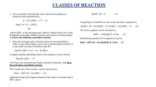 CLASSES OF REACTION
• Let us consider a bimolecular ionic reaction proceeding via
transition state mechanism as,
𝐴 + 𝐵 ⇌ [𝐴𝐵] ∗ → 𝑃 …(1)
Step I: 𝐴 + 𝐵 → [𝐴𝐵] ∗
𝑘𝑑
where [𝐴𝐵] ∗ is the encounter pair which is formed when ions A and
B approach each other (diffuse towards each other) in solution phase.
And 𝑘𝑑 is the diffusion controlled constant.
• Once the encounter pair is formed, there are two possibilities –
either it may diffuse back to give ions in solution phase (step II) or
it may lead to product formation (step III).
Step II: [𝐴𝐵] ∗ 𝑘−𝑑 → 𝐴 + 𝐵 [𝐴𝐵] ∗
is highly unstable and diffuse back in the medium to ions A and B.
Step III: [𝐴𝐵] ∗ → 𝑃
Over here, the encounter pair leads to product formation. And 𝑘𝑎 is
the activation controlled constant.
The overall rate of the reaction can be expressed as,
𝑅𝑎𝑡𝑒 = 𝑑[𝑃] /𝑑𝑡 = 𝑘𝑎 [𝐴𝐵] ∗ …(2)
Applying Steady State Approximation to the reactive encounter pair [
𝐴𝐵] ∗ gives,
𝑑[𝐴𝐵] ∗/𝑑𝑡 = 0 …(3)
Using Steps I, II and III, we can rewrite the above equation as,
𝑑[𝐴𝐵] ∗ /𝑑𝑡 = 𝑘𝑑 [𝐴][𝐵] − 𝑘−𝑑 [𝐴𝐵] ∗ − 𝑘𝑎 [𝐴𝐵] ∗ = 0 …(4)
The above equation can be rewritten as,
[𝐴𝐵] ∗ = 𝑘𝑑[𝐴][𝐵] 𝑘−𝑑+𝑘𝑎 …(5)
Substituting equation (5) in equation (2) gives,
𝑅𝑎𝑡𝑒 = 𝑑[𝑃] /𝑑𝑡 = 𝑘𝑎 𝑘𝑑[𝐴][𝐵] /𝑘−𝑑+𝑘𝑎 …(6)
 