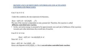 Case I: 𝑘𝑎 ≫ 𝑘−𝑑
Under this condition, the rate expression (6) becomes,
𝑅𝑎𝑡𝑒 = 𝑑[𝑃]/ 𝑑𝑡 = 𝑘𝑑 [𝐴][𝐵] …(7)
The rate of the reaction is dependent on rate constant kd. Therefore, this reaction is called
diffusion controlled ionic reaction.
• In this, activation energy is assumed to be approximately zero and rate of diffusion of the reactions
towards each other determines the overall rate of reaction.
Case II: 𝑘−𝑑 ≫ 𝑘𝑎
𝑅𝑎𝑡𝑒 = 𝑑[𝑃]/ 𝑑𝑡 = 𝑘𝑎 𝑘𝑑[𝐴][𝐵] /𝑘−𝑑
Since 𝑘𝑑 = 𝑘−𝑑
𝑅𝑎𝑡𝑒 = 𝑑[𝑃] /𝑑𝑡 = 𝑘𝑎 [𝐴][𝐵] ...(8)
Hence rate depends on 𝑘𝑎 [𝐴][𝐵], i.e. this in an activation controlled ionic reaction.
SIGNIFICANCE OF DIFFUSION CONTROLLED AND ACTIVATION
CONTROLLED PROCESSES
 