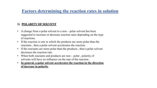 Factors determining the reaction rates in solution
1) POLARITY OF SOLVENT
• A change from a polar solvent to a non – polar solvent has been
suggested to increase or decrease reaction rates depending on the type
of reactions.
• If the reaction is one in which the products are more polar than the
reactants , then a polar solvent accelerates the reaction.
• If the reactants are more polar than the products , then a polar solvent
decreases the reaction rate.
• When both reactants and products are non – polar , polarity of
solvents will have no influence on the rate of the reaction .
• In general, a polar solvent accelerates the reaction in the direction
of increase in polarity.
 