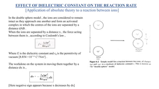 EFFECT OF DIELECTRIC CONSTANT ON THE REACTION RATE
[Application of absolute theory to a reaction between ions]
In the double sphere model , the ions are considered to remain
intact as they approach one another and form an activated
complex in which the centres of the ions are separated by a
distance dAB .
When the ions are separated by a distance x , the force acting
between them is , according to Coulomb’s law ,
Where ℇ is the dielectric constant and ε0 is the permitivity of
vacuum [8.854 ×10⁻¹² C²/Nm²] .
The workdone on the system in moving them together by a
distance dx is ,
[Here negative sign appears because x decreases by dx]
 