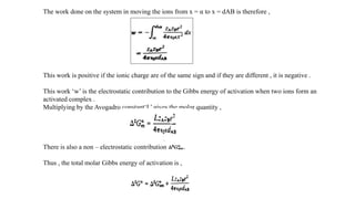 The work done on the system in moving the ions from x = α to x = dAB is therefore ,
This work is positive if the ionic charge are of the same sign and if they are different , it is negative .
This work ‘w’ is the electrostatic contribution to the Gibbs energy of activation when two ions form an
activated complex .
Multiplying by the Avogadro constant‘L’ gives the molar quantity ,
There is also a non – electrostatic contribution
Thus , the total molar Gibbs energy of activation is ,
 