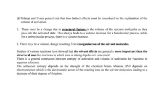  Polanyi and Evans pointed out that two distinct effects must be considered in the explanation of the
volume of activation.
1. There must be a change due to structural factors in the volume of the reactant molecules as they
pass into the activated state. This always leads to a volume decrease for a bimolecular process, while
for a unimolecular process, there is a volume increase.
2. There may be a volume change resulting from reorganization of the solvent molecules.
Studies of various reactions have showed that the solvent effects are generally more important than the
structural ones for reactions in which ions or strong dipoles are concerned.
There is a general correlation between entropy of activation and volume of activation for reactions in
aqueous solutions.
The activation entropy depends on the strength of the chemical bonds whereas ΔV# depends on
electrostriction which is the electrostatic action of the reacting ions on the solvent molecules leading to a
decrease of their degrees of freedom.
 