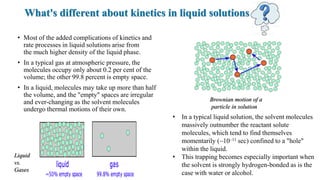 What's different about kinetics in liquid solutions
• Most of the added complications of kinetics and
rate processes in liquid solutions arise from
the much higher density of the liquid phase.
• In a typical gas at atmospheric pressure, the
molecules occupy only about 0.2 per cent of the
volume; the other 99.8 percent is empty space.
• In a liquid, molecules may take up more than half
the volume, and the "empty" spaces are irregular
and ever-changing as the solvent molecules
undergo thermal motions of their own.
• In a typical liquid solution, the solvent molecules
massively outnumber the reactant solute
molecules, which tend to find themselves
momentarily (~10–11 sec) confined to a "hole"
within the liquid.
• This trapping becomes especially important when
the solvent is strongly hydrogen-bonded as is the
case with water or alcohol.
Brownian motion of a
particle in solution
Liquid
vs.
Gases
 