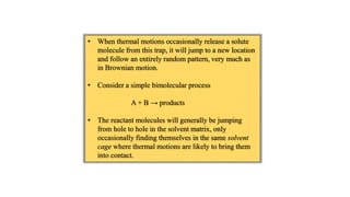 • When thermal motions occasionally release a solute
molecule from this trap, it will jump to a new location
and follow an entirely random pattern, very much as
in Brownian motion.
• Consider a simple bimolecular process
A + B → products
• The reactant molecules will generally be jumping
from hole to hole in the solvent matrix, only
occasionally finding themselves in the same solvent
cage where thermal motions are likely to bring them
into contact.
 