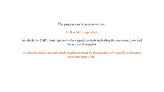 The process can be represented as ,
A+B→{AB}→products
in which the {AB} term represents the caged reactants including the encounter pair and
the activated complex.
In solution phase, the activated complex formed by the reaction of A and B is known as
encounter pair {AB}.
 