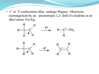  1º or 2º-carbocation often undergo Wagner –Meerwein
rearrangement by an anionotropic 1,2- shift of a hydride or an
alkyl anion. For Eg;
R C
+
H
HH
R
- H-
R C
+
R
CH3
R C
+
R
R
R
H
-R-
R
C
+
R
R
R
 