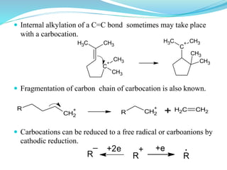  Internal alkylation of a C=C bond sometimes may take place
with a carbocation.
 Fragmentation of carbon chain of carbocation is also known.
 Carbocations can be reduced to a free radical or carboanions by
cathodic reduction.
R R R
+
_ .+2e +e
R
CH2
+
R CH2
+
+ CH2 CH2
C
+
CH3
CH3
CH3CH3 C
+
CH3
CH3
CH3CH3
 