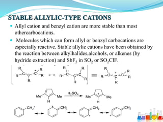  Allyl cation and benzyl cation are more stable than most
othercarbocations.
 Molecules which can form allyl or benzyl carbocations are
especially reactive. Stable allylic cations have been obtained by
the reaction between alkylhalides,alcohols, or alkenes (by
hydride extraction) and SbF5 in SO2 or SO2ClF.
 