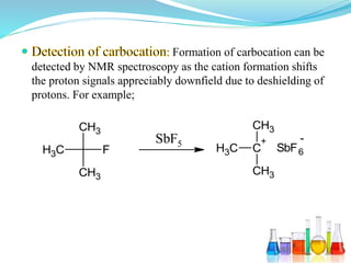 Formation of carbocation can be
detected by NMR spectroscopy as the cation formation shifts
the proton signals appreciably downfield due to deshielding of
protons. For example;
F
CH3
CH3
CH3
SbF5
C
+
CH3
CH3
CH3 SbF6
-
 
