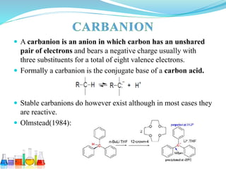  A carbanion is an anion in which carbon has an unshared
pair of electrons and bears a negative charge usually with
three substituents for a total of eight valence electrons.
 Formally a carbanion is the conjugate base of a carbon acid.
 Stable carbanions do however exist although in most cases they
are reactive.
 Olmstead(1984):
 