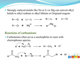  Strongly reduced metals like Na or Li or Mg can convert alkyl
halide to alkyl sodium or alkyl lithium or Grignard reagent.
 Carboanions often act as a nucleophiles to react with
electrophones species.
R Cl
R Cl
+
+
Li Li R Li Li Cl+
Mg
2+ Mg
ClR
+ +R CH3 Cl R CH3
Cl
--
R CH2
-
O
+ Br Br R
O
Br + Br
-
 