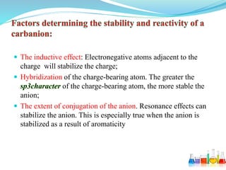  The inductive effect: Electronegative atoms adjacent to the
charge will stabilize the charge;
 Hybridization of the charge-bearing atom. The greater the
of the charge-bearing atom, the more stable the
anion;
 The extent of conjugation of the anion. Resonance effects can
stabilize the anion. This is especially true when the anion is
stabilized as a result of aromaticity
 