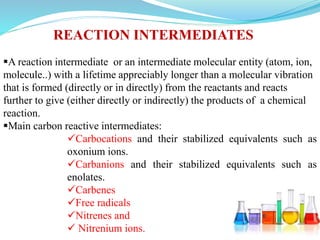 A reaction intermediate or an intermediate molecular entity (atom, ion,
molecule..) with a lifetime appreciably longer than a molecular vibration
that is formed (directly or in directly) from the reactants and reacts
further to give (either directly or indirectly) the products of a chemical
reaction.
Main carbon reactive intermediates:
Carbocations and their stabilized equivalents such as
oxonium ions.
Carbanions and their stabilized equivalents such as
enolates.
Carbenes
Free radicals
Nitrenes and
 Nitrenium ions.
REACTION INTERMEDIATES
 