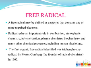  A free radical may be defined as a species that contains one or
more unpaired electrons.
 Radicals play an important role in combustion, atmospheric
chemistry, polymerization, plasma chemistry, biochemistry, and
many other chemical processes, including human physiology.
 The first organic free radical identified was triphenylmethyl
radical, by Moses Gomberg (the founder of radical chemistry)
in 1900.
 
