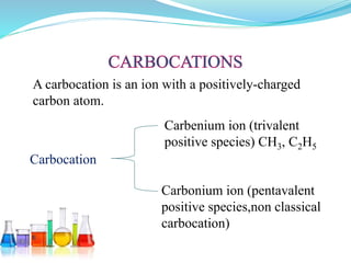 A carbocation is an ion with a positively-charged
carbon atom.
Carbenium ion (trivalent
positive species) CH3, C2H5
Carbonium ion (pentavalent
positive species,non classical
carbocation)
Carbocation
 