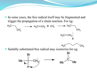  In some cases, the free radical itself may be fragmented and
trigger the propagation of a chain reaction. For eg;
 Suitably substituted free radical may isomerize.for eg;
CH3
CH2
CH2 CH2 CH3+ CH2
CH3
CH2 CH2
CH2 CH3
H
Br
Me CH2 Me
C
Me
Br
 