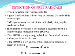 DETECTION OF FREE RADICALS
 By using electron spin resonance (ESR)
 Highly stabilized free radicals may be detected UV and visible
spectroscopy.
 NMR spectroscopy can detect free radicals (by studying the
overhauser effect ).
 The unpaired electron in a free radical is accommodated in a
single occupied molecular orbital(SOMO).
 If the SOMO is a high-energy orbital, the free radical shows a
tendency to loose an electron.
 If the SOMO is a low-energy orbital ,it shows a tendency to
accept an electron.
R R + e
. +
-
R
.
+ e R
 