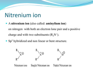 Nitrenium ion
 A nitrenium ion (also called: aminylium ion)
on nitrogen with both an electron lone pair and a positive
charge and with two substituents (R2N+).
 Sp3 hybridized and non linear or bent structure.
 