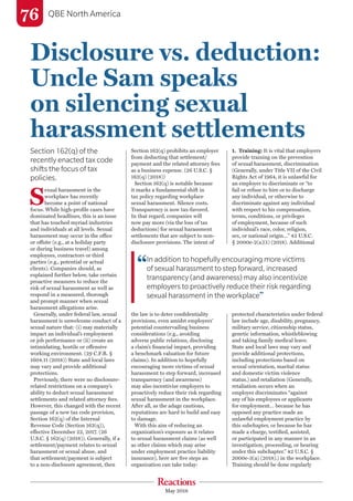76
May 2018
QBE North America
S
exual harassment in the
workplace has recently
become a point of national
focus. While high-profile cases have
dominated headlines, this is an issue
that has touched myriad industries
and individuals at all levels. Sexual
harassment may occur in the office
or offsite (e.g., at a holiday party
or during business travel) among
employees, contractors or third
parties (e.g., potential or actual
clients). Companies should, as
explained further below, take certain
proactive measures to reduce the
risk of sexual harassment as well as
respond in a measured, thorough
and prompt manner when sexual
harassment allegations arise.
Generally, under federal law, sexual
harassment is unwelcome conduct of a
sexual nature that: (i) may materially
impact an individual’s employment
or job performance or (ii) create an
intimidating, hostile or offensive
working environment. (29 C.F.R. §
1604.11 (2018)) State and local laws
may vary and provide additional
protections.
Previously, there were no disclosure-
related restrictions on a company’s
ability to deduct sexual harassment
settlements and related attorney fees.
However, this changed with the recent
passage of a new tax code provision,
Section 162(q) of the Internal
Revenue Code (Section 162(q)),
effective December 22, 2017. (26
U.S.C. § 162(q) (2018)). Generally, if a
settlement/payment relates to sexual
harassment or sexual abuse, and
that settlement/payment is subject
to a non-disclosure agreement, then
Section 162(q) prohibits an employer
from deducting that settlement/
payment and the related attorney fees
as a business expense. (26 U.S.C. §
162(q) (2018))
Section 162(q) is notable because
it marks a fundamental shift in
tax policy regarding workplace
sexual harassment. Silence costs.
Transparency is now tax-favored.
In that regard, companies will
now pay more (via the loss of tax
deductions) for sexual harassment
settlements that are subject to non-
disclosure provisions. The intent of
the law is to deter confidentiality
provisions, even amidst employers’
potential countervailing business
considerations (e.g., avoiding
adverse public relations, disclosing
a claim’s financial impact, providing
a benchmark valuation for future
claims). In addition to hopefully
encouraging more victims of sexual
harassment to step forward, increased
transparency (and awareness)
may also incentivize employers to
proactively reduce their risk regarding
sexual harassment in the workplace.
After all, as the adage cautions,
reputations are hard to build and easy
to damage.
With this aim of reducing an
organization’s exposure as it relates
to sexual harassment claims (as well
as other claims which may arise
under employment practice liability
insurance), here are five steps an
organization can take today:
1. Training: It is vital that employers
provide training on the prevention
of sexual harassment, discrimination
(Generally, under Title VII of the Civil
Rights Act of 1964, it is unlawful for
an employer to discriminate or “to
fail or refuse to hire or to discharge
any individual, or otherwise to
discriminate against any individual
with respect to his compensation,
terms, conditions, or privileges
of employment, because of such
individual’s race, color, religion,
sex, or national origin…” 42 U.S.C.
§ 2000e-2(a)(1) (2018). Additional
protected characteristics under federal
law include age, disability, pregnancy,
military service, citizenship status,
genetic information, whistleblowing
and taking family medical leave.
State and local laws may vary and
provide additional protections,
including protections based on
sexual orientation, marital status
and domestic victim violence
status.) and retaliation (Generally,
retaliation occurs when an
employer discriminates “against
any of his employees or applicants
for employment… because he has
opposed any practice made an
unlawful employment practice by
this subchapter, or because he has
made a charge, testified, assisted,
or participated in any manner in an
investigation, proceeding, or hearing
under this subchapter.” 42 U.S.C. §
2000e-3(a) (2018).) in the workplace.
Training should be done regularly
Disclosure vs. deduction:
Uncle Sam speaks
on silencing sexual
harassment settlements
“In addition to hopefully encouraging more victims
of sexual harassment to step forward, increased
transparency (and awareness) may also incentivize
employers to proactively reduce their risk regarding
sexual harassment in the workplace”
Section 162(q) of the
recently enacted tax code
shifts the focus of tax
policies.
 