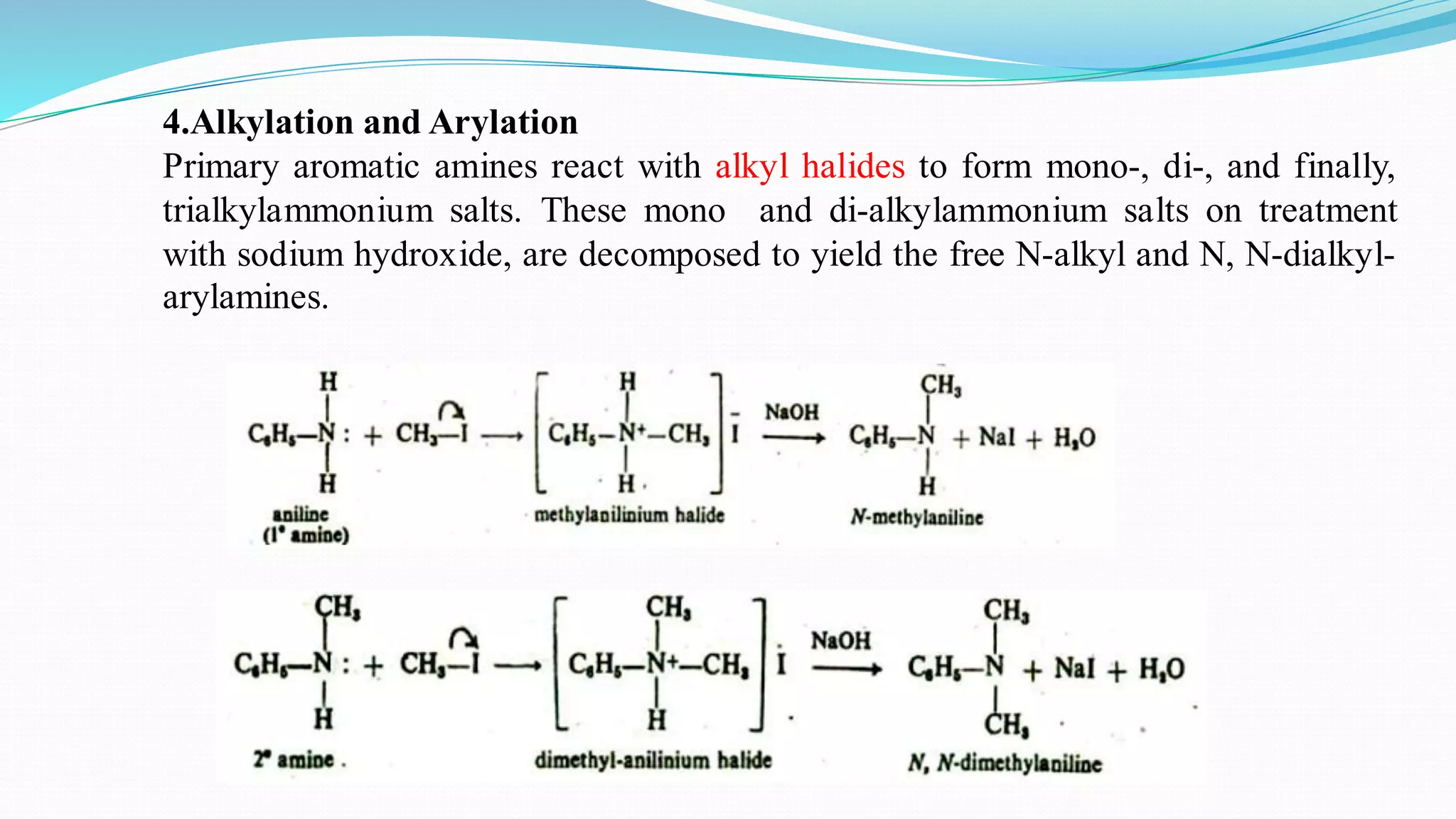 4.Alkylation and Arylation
Primary aromatic amines react with alkyl halides to form mono-, di-, and finally,
trialkylammonium salts. These mono and di-alkylammonium salts on treatment
with sodium hydroxide, are decomposed to yield the free N-alkyl and N, N-dialkyl-
arylamines.
 