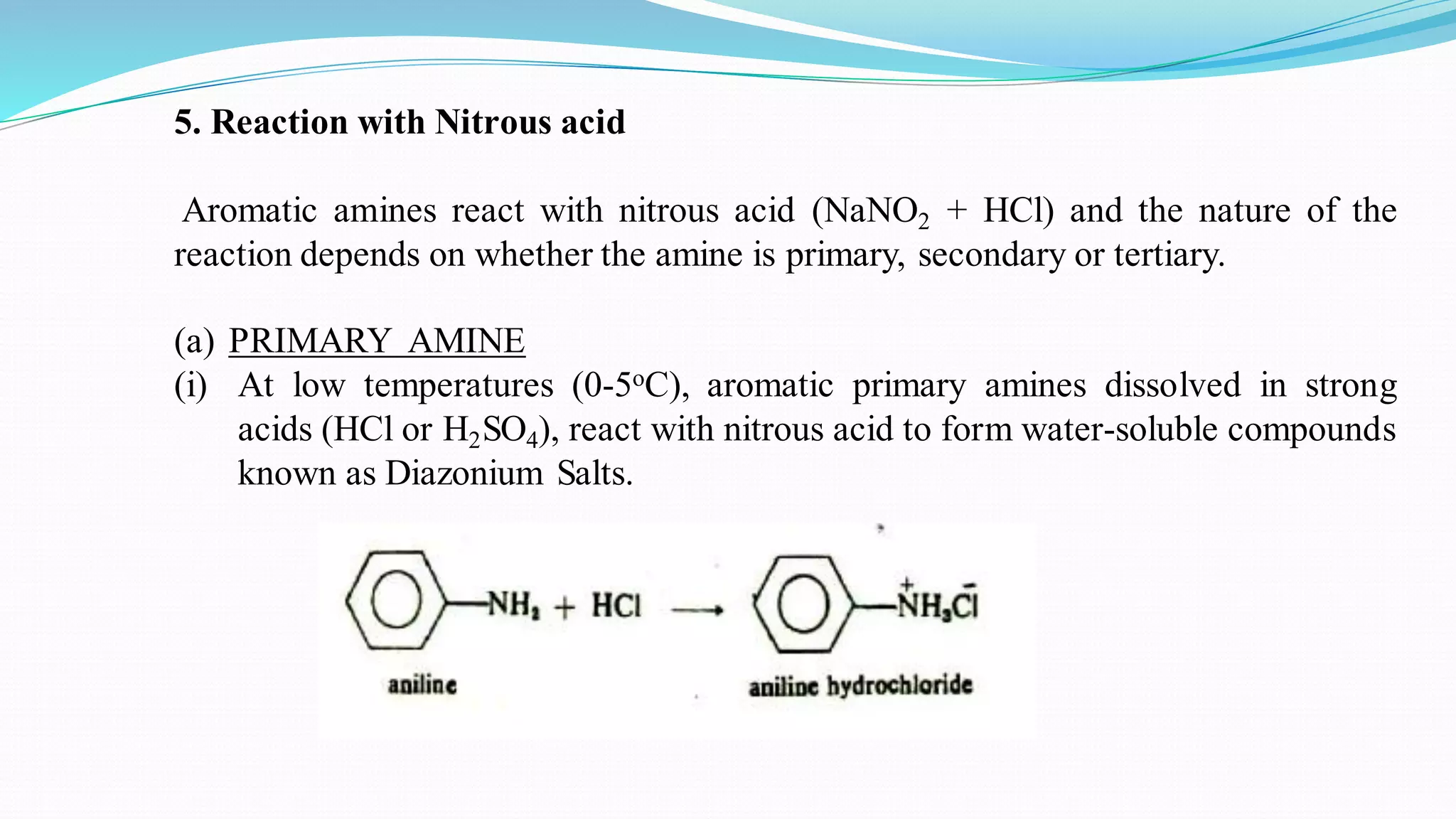 5. Reaction with Nitrous acid
Aromatic amines react with nitrous acid (NaNO2 + HCl) and the nature of the
reaction depends on whether the amine is primary, secondary or tertiary.
(a) PRIMARY AMINE
(i) At low temperatures (0-5oC), aromatic primary amines dissolved in strong
acids (HCl or H2SO4), react with nitrous acid to form water-soluble compounds
known as Diazonium Salts.
 