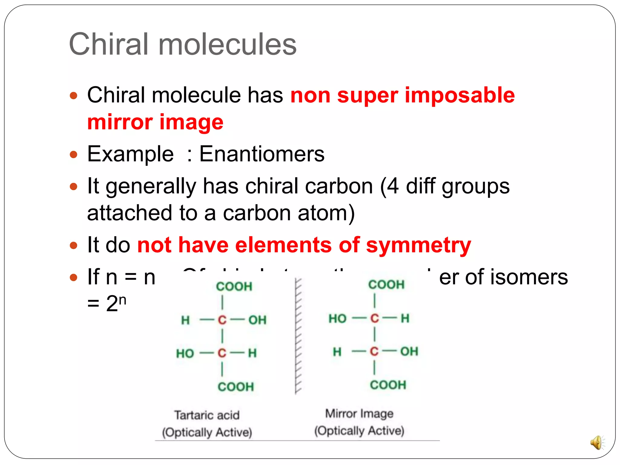 Chiral molecules
Chiral molecule has non super imposable
mirror image
Example : Enantiomers
It generally has chiral carbon (4 diff groups
attached to a carbon atom)
It do not have elements of symmetry
If n = no. Of chiral atom, then number of isomers
= 2n