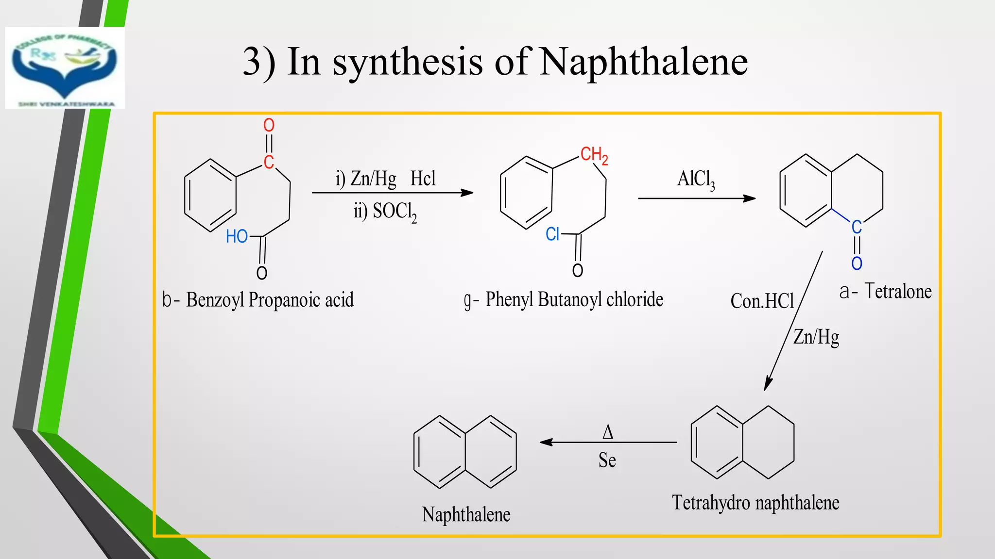 3) In synthesis of Naphthalene
i) Zn/Hg Hcl
ii) SOCl2
AlCl3
C
O
O
O
H
CH2
O
Cl C
O
b- Benzoyl Propanoic acid g- Phenyl Butanoyl chloride a- Tetralone
Con.HCl
Zn/Hg
Δ
Se
Tetrahydro naphthalene
Naphthalene
 