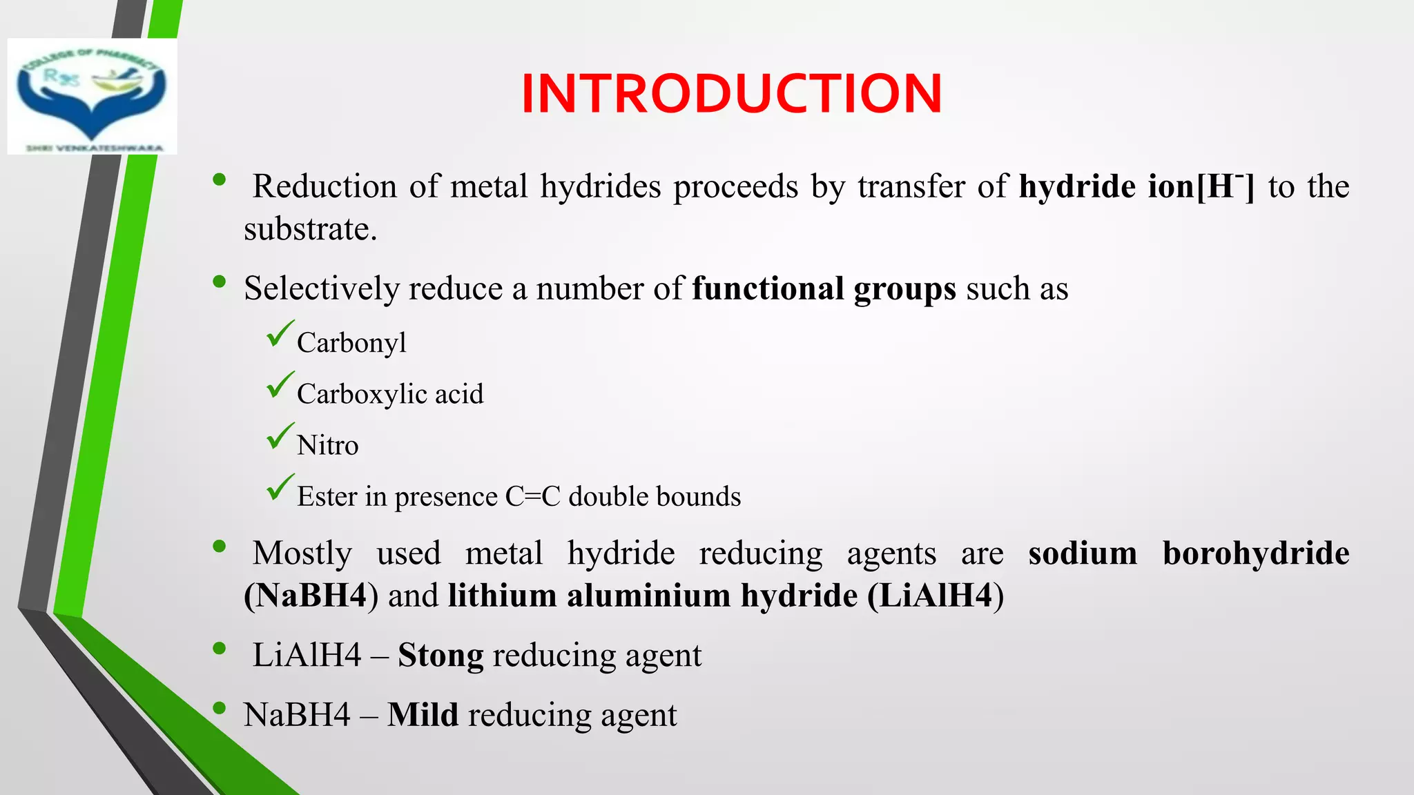 INTRODUCTION
• Reduction of metal hydrides proceeds by transfer of hydride ion[H-] to the
substrate.
• Selectively reduce a number of functional groups such as
✓Carbonyl
✓Carboxylic acid
✓Nitro
✓Ester in presence C=C double bounds
• Mostly used metal hydride reducing agents are sodium borohydride
(NaBH4) and lithium aluminium hydride (LiAlH4)
• LiAlH4 – Stong reducing agent
• NaBH4 – Mild reducing agent
 