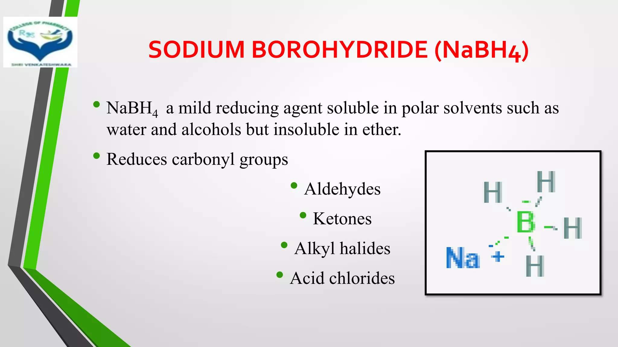 SODIUM BOROHYDRIDE (NaBH4)
• NaBH4 a mild reducing agent soluble in polar solvents such as
water and alcohols but insoluble in ether.
• Reduces carbonyl groups
• Aldehydes
• Ketones
• Alkyl halides
• Acid chlorides
 