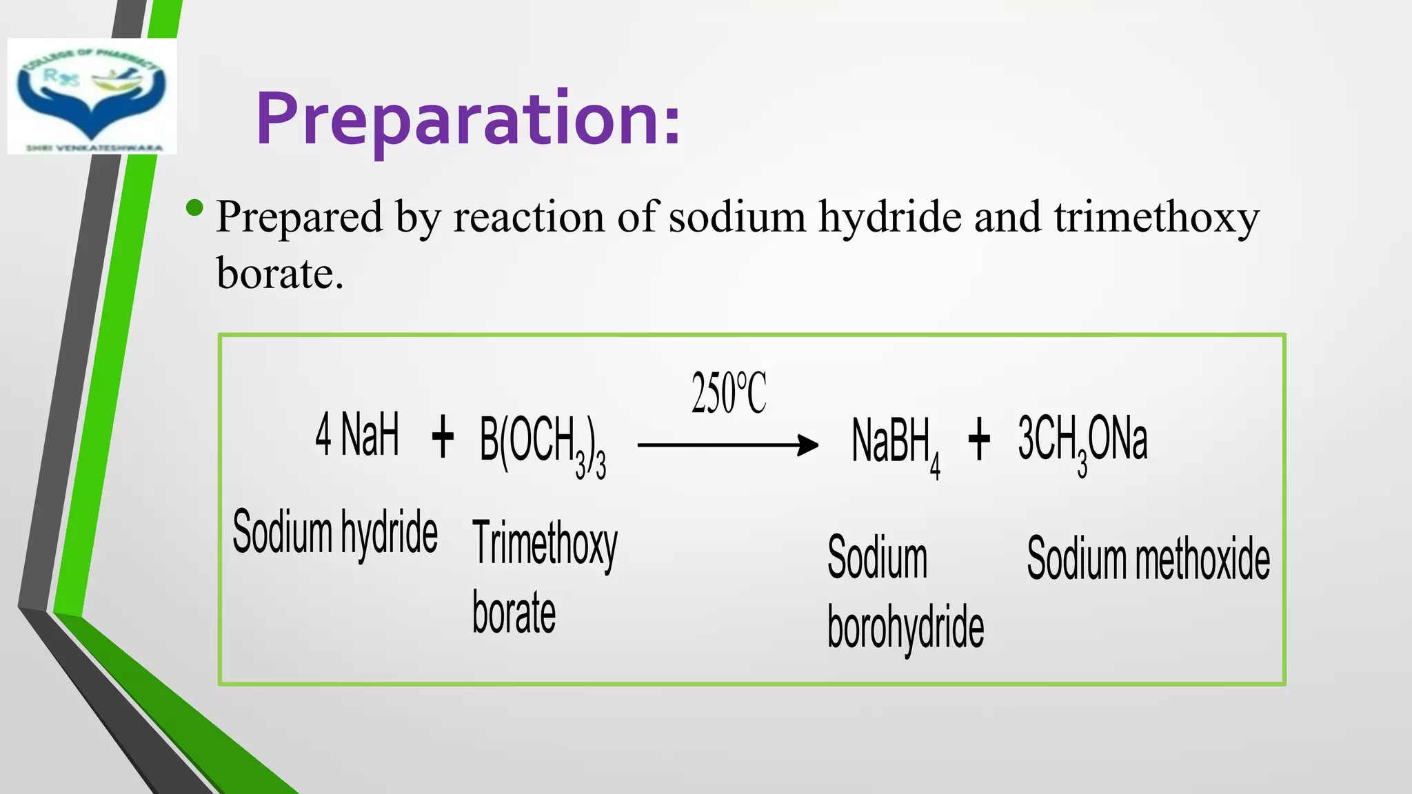 Preparation:
•Prepared by reaction of sodium hydride and trimethoxy
borate.
+
4NaH B(OCH3)3
250°C
NaBH4 + 3CH3ONa
Sodiumhydride Trimethoxy
borate
Sodium
borohydride
Sodiummethoxide
 