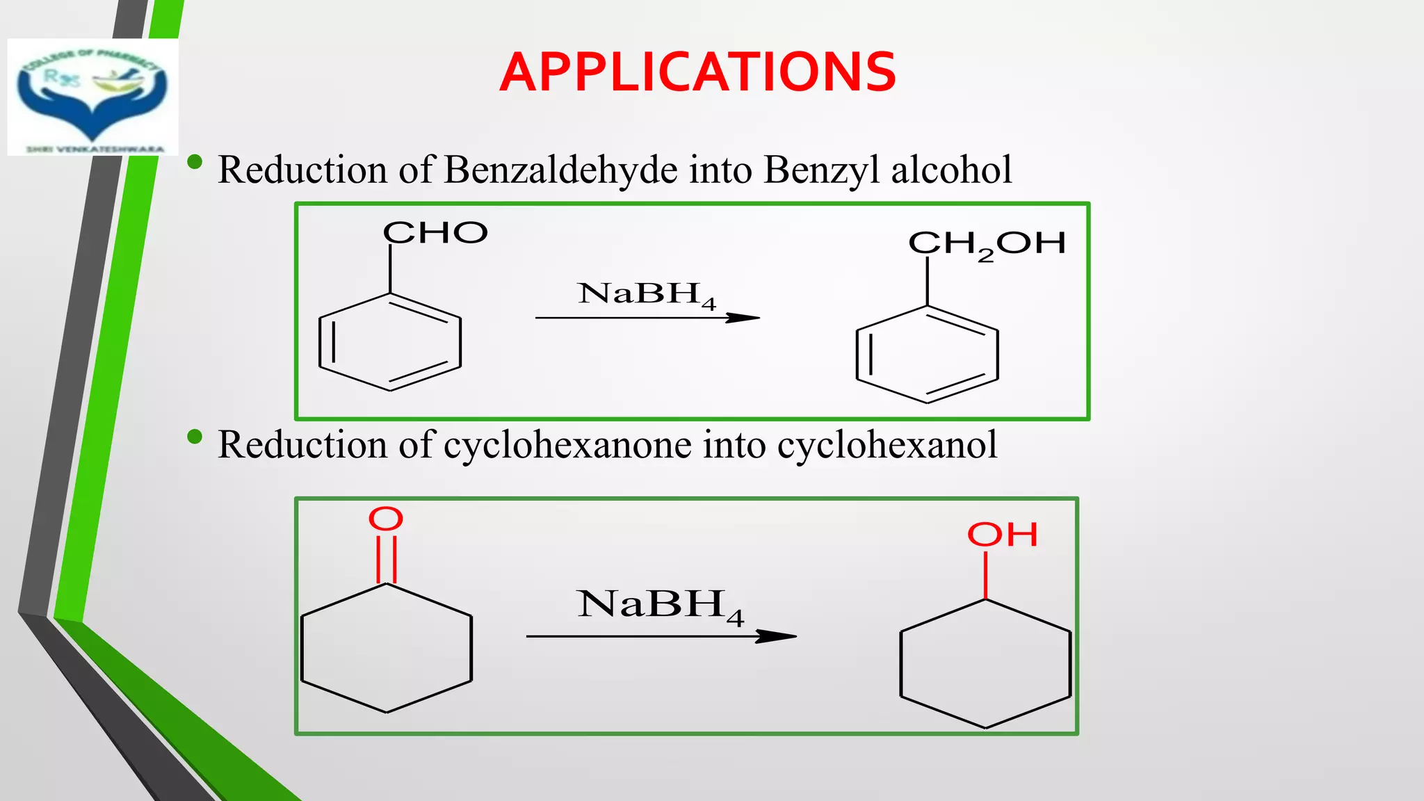 APPLICATIONS
• Reduction of Benzaldehyde into Benzyl alcohol
• Reduction of cyclohexanone into cyclohexanol
NaBH4
CHO CH2OH
O
NaBH4
OH
 