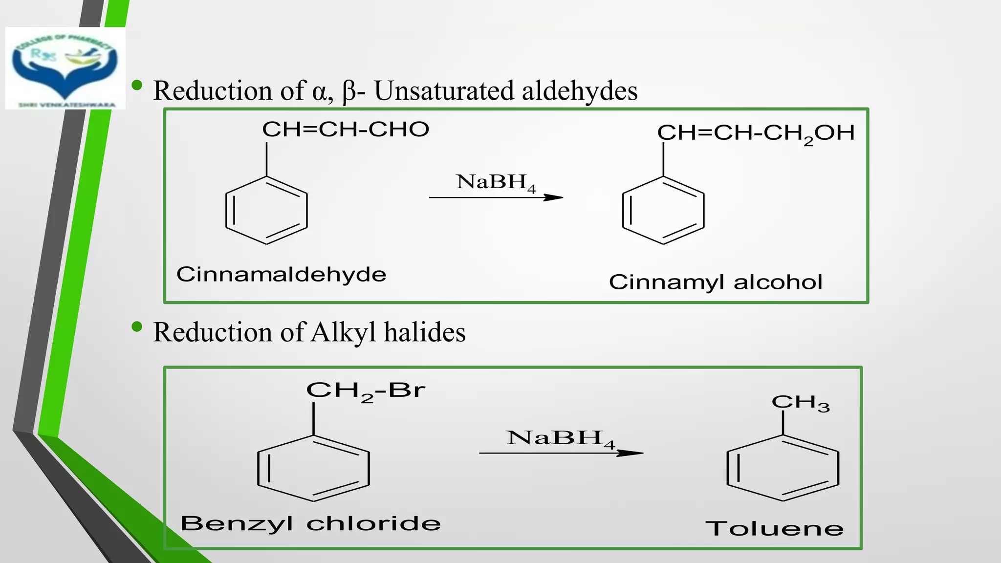 • Reduction of α, β- Unsaturated aldehydes
• Reduction of Alkyl halides
CH=CH-CHO
NaBH4
CH=CH-CH2OH
Cinnamaldehyde Cinnamyl alcohol
CH2-Br
NaBH4
CH3
Benzyl chloride Toluene
 