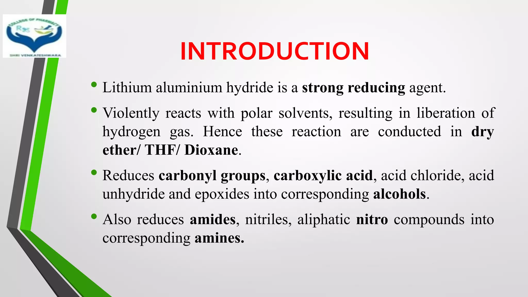 INTRODUCTION
• Lithium aluminium hydride is a strong reducing agent.
• Violently reacts with polar solvents, resulting in liberation of
hydrogen gas. Hence these reaction are conducted in dry
ether/ THF/ Dioxane.
• Reduces carbonyl groups, carboxylic acid, acid chloride, acid
unhydride and epoxides into corresponding alcohols.
• Also reduces amides, nitriles, aliphatic nitro compounds into
corresponding amines.
 