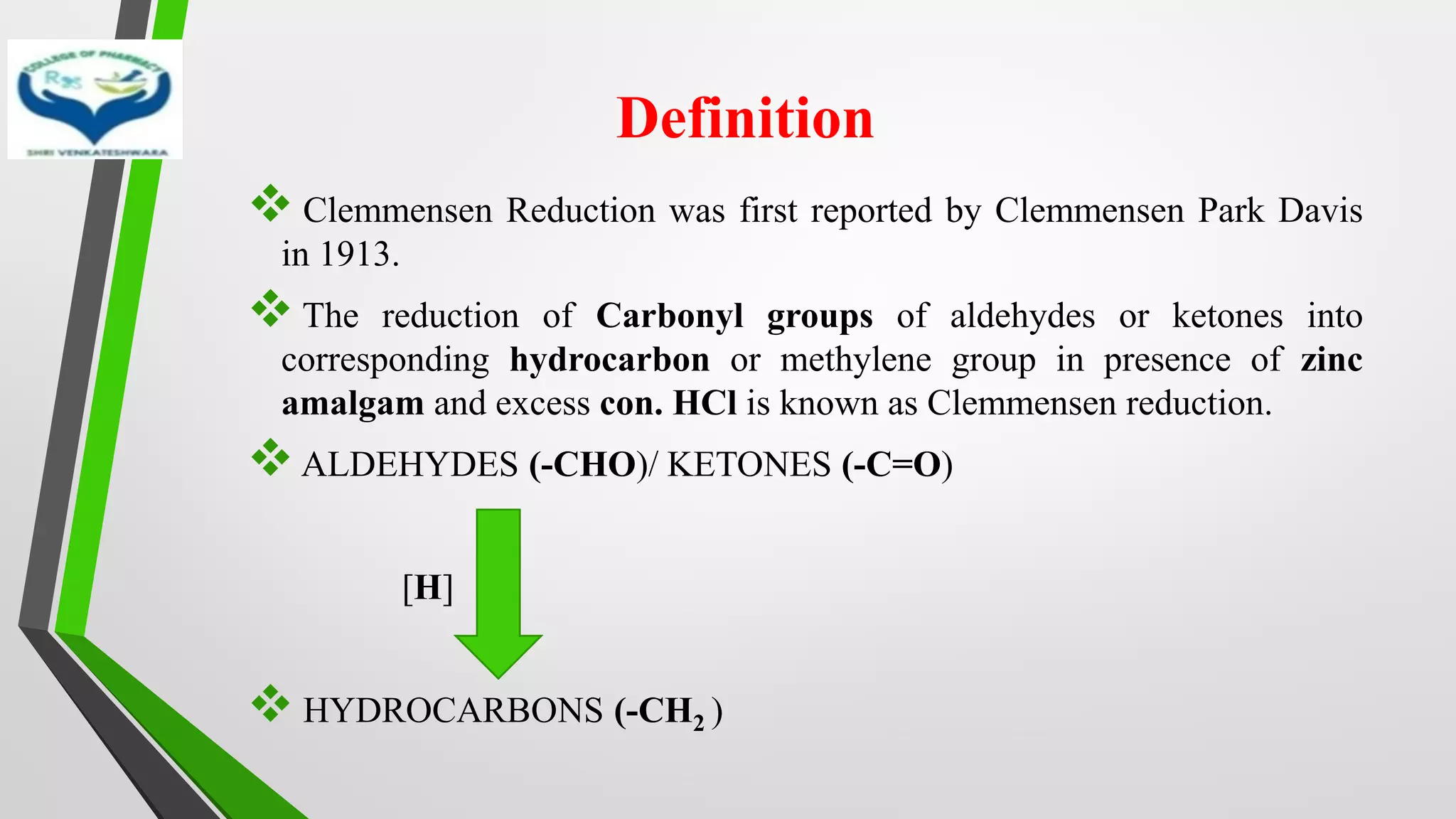 Definition
❖ Clemmensen Reduction was first reported by Clemmensen Park Davis
in 1913.
❖ The reduction of Carbonyl groups of aldehydes or ketones into
corresponding hydrocarbon or methylene group in presence of zinc
amalgam and excess con. HCl is known as Clemmensen reduction.
❖ALDEHYDES (-CHO)/ KETONES (-C=O)
[H]
❖ HYDROCARBONS (-CH2 )
 